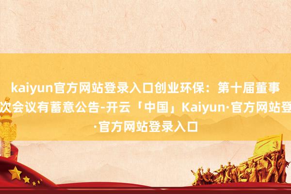 kaiyun官方网站登录入口创业环保：第十届董事会第十次会议有蓄意公告-开云「中国」Kaiyun·官方网站登录入口