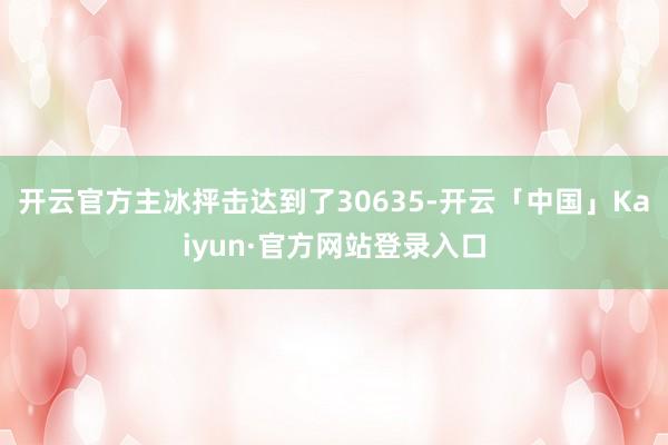 开云官方主冰抨击达到了30635-开云「中国」Kaiyun·官方网站登录入口