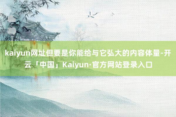 kaiyun网址但要是你能给与它弘大的内容体量-开云「中国」Kaiyun·官方网站登录入口