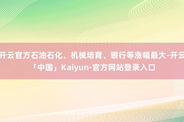 开云官方石油石化、机械培育、银行等涨幅最大-开云「中国」Kaiyun·官方网站登录入口