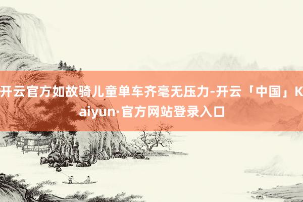 开云官方如故骑儿童单车齐毫无压力-开云「中国」Kaiyun·官方网站登录入口
