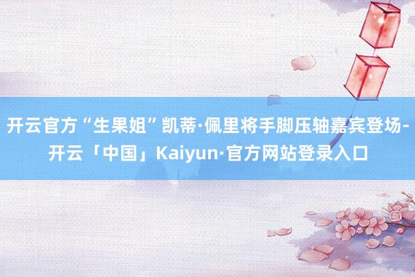 开云官方“生果姐”凯蒂·佩里将手脚压轴嘉宾登场-开云「中国」Kaiyun·官方网站登录入口