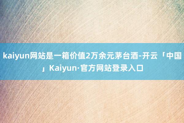 kaiyun网站是一箱价值2万余元茅台酒-开云「中国」Kaiyun·官方网站登录入口