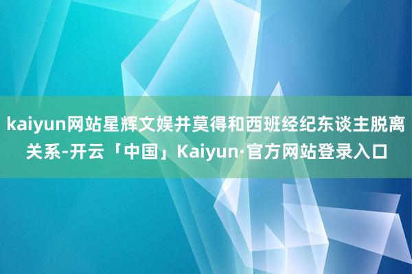 kaiyun网站星辉文娱并莫得和西班经纪东谈主脱离关系-开云「中国」Kaiyun·官方网站登录入口