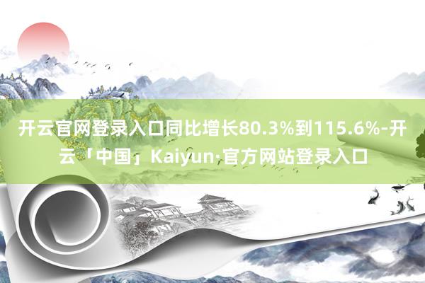 开云官网登录入口同比增长80.3%到115.6%-开云「中国」Kaiyun·官方网站登录入口
