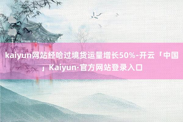 kaiyun网站经哈过境货运量增长50%-开云「中国」Kaiyun·官方网站登录入口