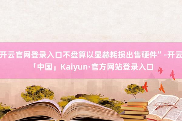开云官网登录入口不盘算以显赫耗损出售硬件”-开云「中国」Kaiyun·官方网站登录入口