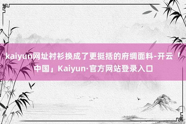 kaiyun网址衬衫换成了更挺括的府绸面料-开云「中国」Kaiyun·官方网站登录入口