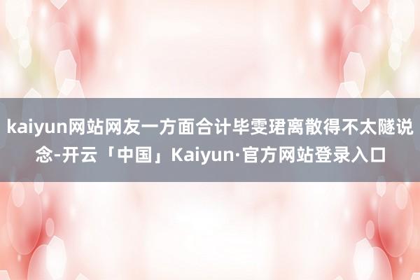 kaiyun网站网友一方面合计毕雯珺离散得不太隧说念-开云「中国」Kaiyun·官方网站登录入口