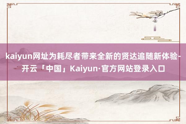 kaiyun网址为耗尽者带来全新的贤达追随新体验-开云「中国」Kaiyun·官方网站登录入口