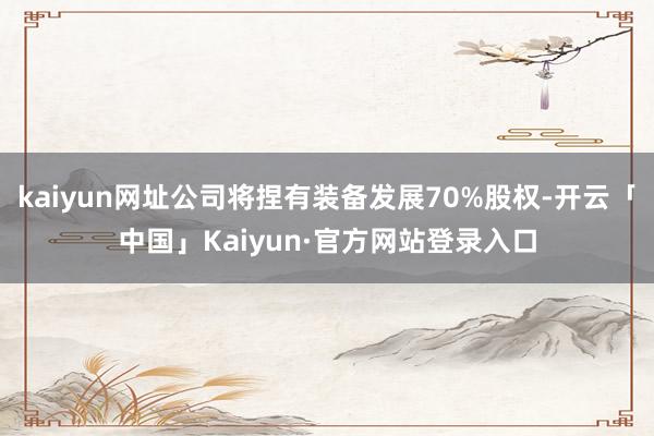 kaiyun网址公司将捏有装备发展70%股权-开云「中国」Kaiyun·官方网站登录入口