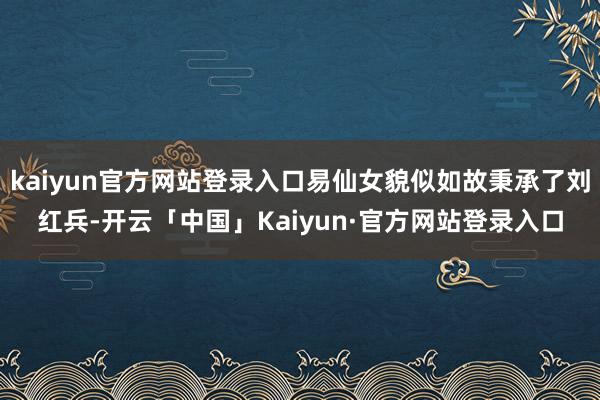 kaiyun官方网站登录入口易仙女貌似如故秉承了刘红兵-开云「中国」Kaiyun·官方网站登录入口