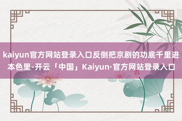 kaiyun官方网站登录入口反倒把京剧的功底千里进本色里-开云「中国」Kaiyun·官方网站登录入口