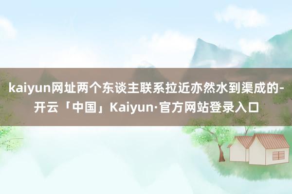 kaiyun网址两个东谈主联系拉近亦然水到渠成的-开云「中国」Kaiyun·官方网站登录入口