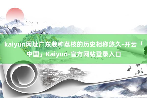 kaiyun网址广东栽种荔枝的历史相称悠久-开云「中国」Kaiyun·官方网站登录入口