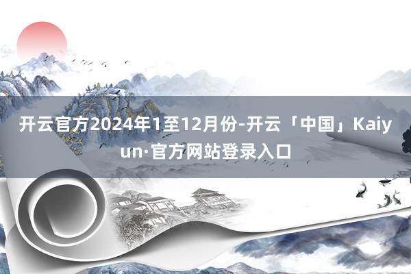 开云官方　　2024年1至12月份-开云「中国」Kaiyun·官方网站登录入口