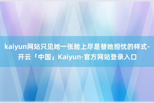 kaiyun网站只见她一张脸上尽是替她担忧的样式-开云「中国」Kaiyun·官方网站登录入口