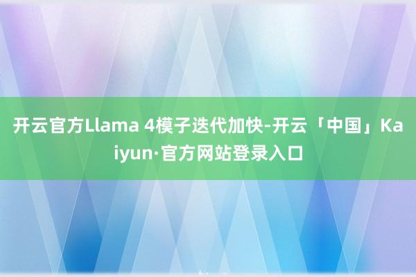 开云官方Llama 4模子迭代加快-开云「中国」Kaiyun·官方网站登录入口