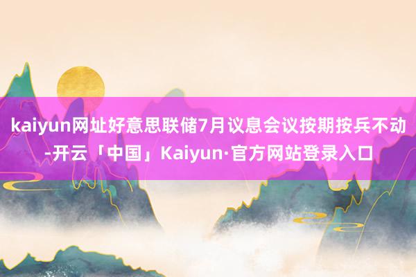 kaiyun网址好意思联储7月议息会议按期按兵不动-开云「中国」Kaiyun·官方网站登录入口