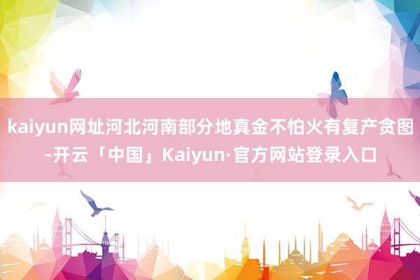 kaiyun网址河北河南部分地真金不怕火有复产贪图-开云「中国」Kaiyun·官方网站登录入口
