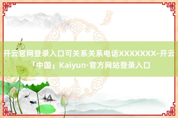 开云官网登录入口可关系关系电话XXXXXXX-开云「中国」Kaiyun·官方网站登录入口