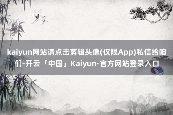 kaiyun网站请点击剪辑头像(仅限App)私信给咱们-开云「中国」Kaiyun·官方网站登录入口