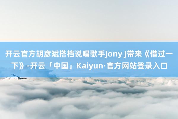 开云官方胡彦斌搭档说唱歌手Jony J带来《借过一下》-开云「中国」Kaiyun·官方网站登录入口