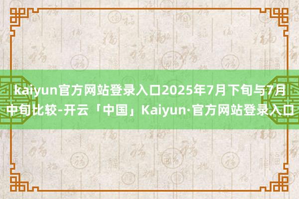 kaiyun官方网站登录入口2025年7月下旬与7月中旬比较-开云「中国」Kaiyun·官方网站登录入口