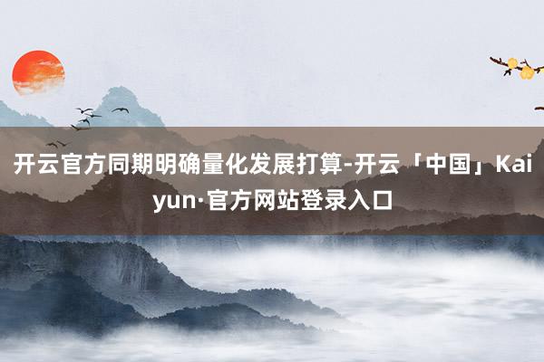 开云官方同期明确量化发展打算-开云「中国」Kaiyun·官方网站登录入口