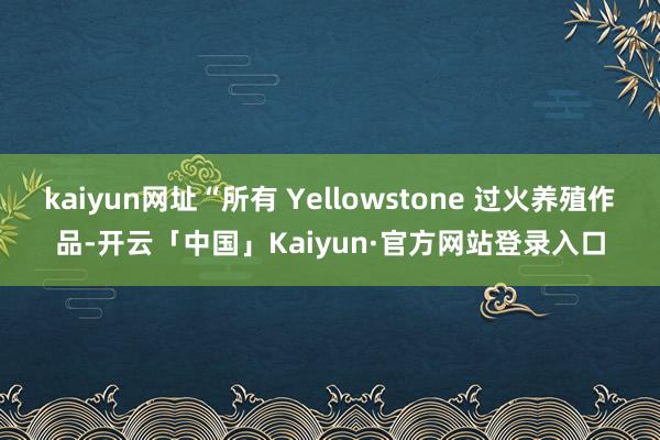 kaiyun网址“所有 Yellowstone 过火养殖作品-开云「中国」Kaiyun·官方网站登录入口