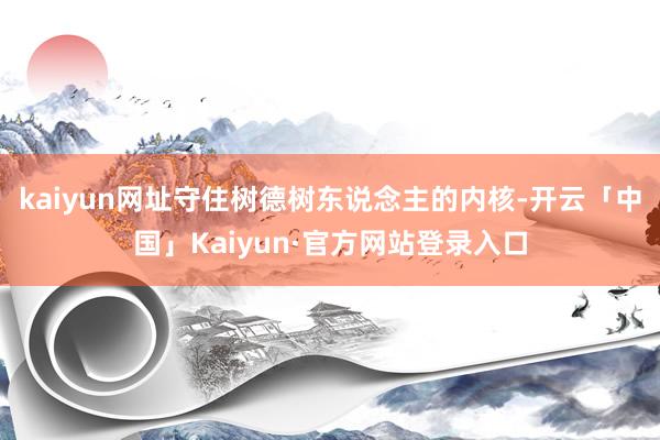 kaiyun网址守住树德树东说念主的内核-开云「中国」Kaiyun·官方网站登录入口