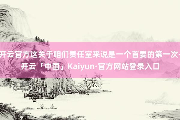开云官方这关于咱们责任室来说是一个首要的第一次-开云「中国」Kaiyun·官方网站登录入口