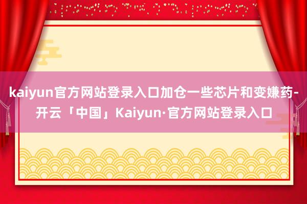 kaiyun官方网站登录入口加仓一些芯片和变嫌药-开云「中国」Kaiyun·官方网站登录入口