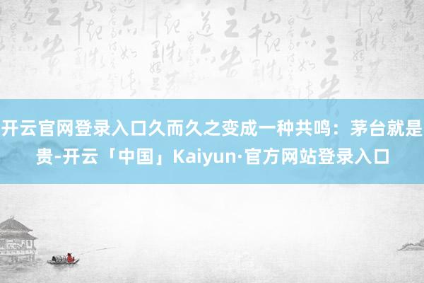 开云官网登录入口久而久之变成一种共鸣：茅台就是贵-开云「中国」Kaiyun·官方网站登录入口