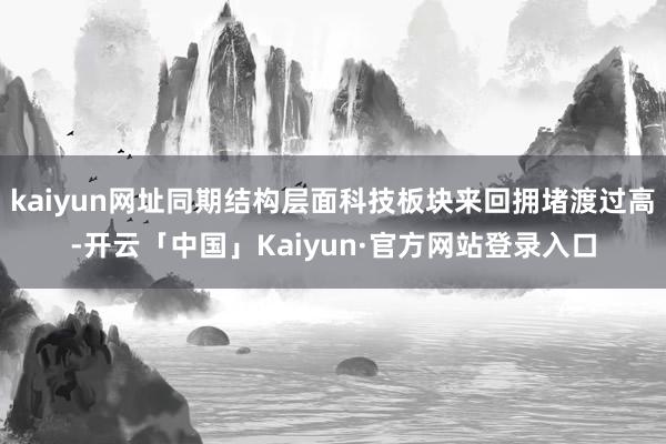 kaiyun网址同期结构层面科技板块来回拥堵渡过高-开云「中国」Kaiyun·官方网站登录入口