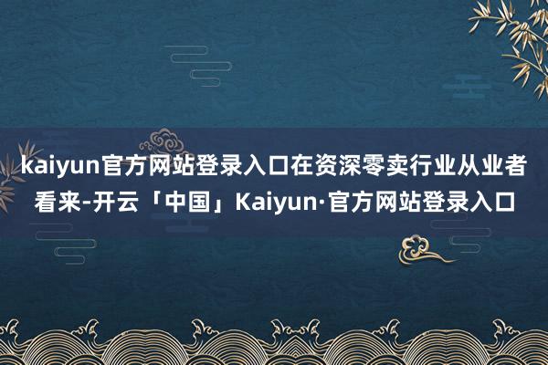 kaiyun官方网站登录入口　　在资深零卖行业从业者看来-开云「中国」Kaiyun·官方网站登录入口