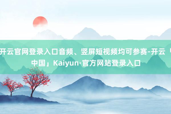开云官网登录入口音频、竖屏短视频均可参赛-开云「中国」Kaiyun·官方网站登录入口