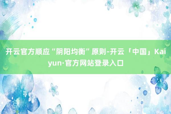 开云官方顺应“阴阳均衡”原则-开云「中国」Kaiyun·官方网站登录入口