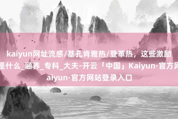 kaiyun网址流感/基孔肯雅热/登革热，这些激励高热的病齐是什么_涵养_专科_大夫-开云「中国」Kaiyun·官方网站登录入口