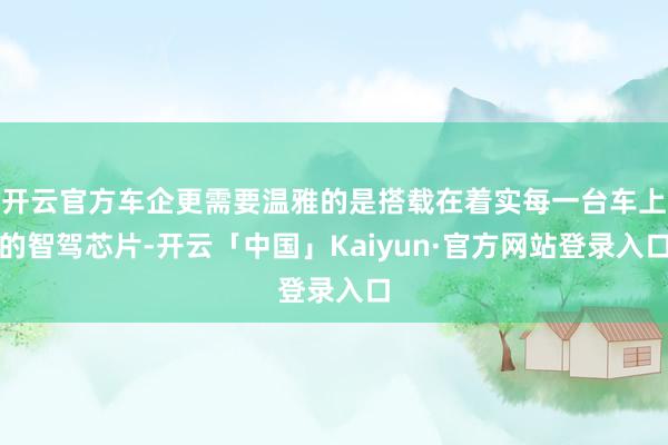 开云官方车企更需要温雅的是搭载在着实每一台车上的智驾芯片-开云「中国」Kaiyun·官方网站登录入口