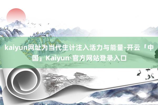 kaiyun网址为当代生计注入活力与能量-开云「中国」Kaiyun·官方网站登录入口