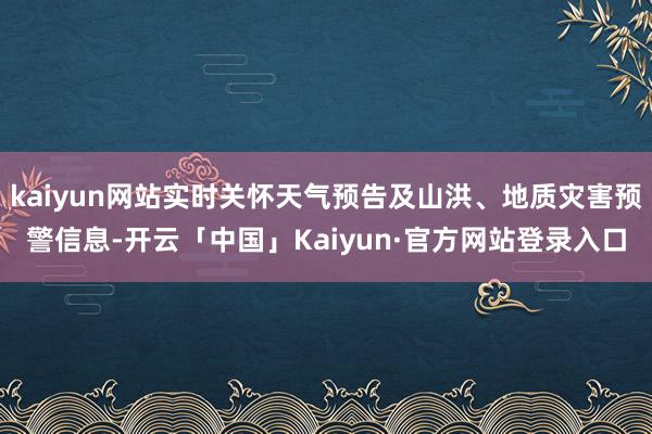 kaiyun网站实时关怀天气预告及山洪、地质灾害预警信息-开云「中国」Kaiyun·官方网站登录入口