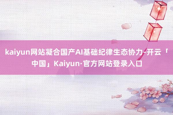 kaiyun网站凝合国产AI基础纪律生态协力-开云「中国」Kaiyun·官方网站登录入口