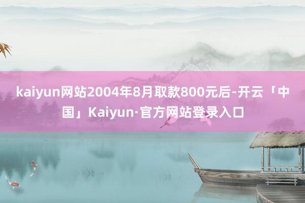 kaiyun网站2004年8月取款800元后-开云「中国」Kaiyun·官方网站登录入口