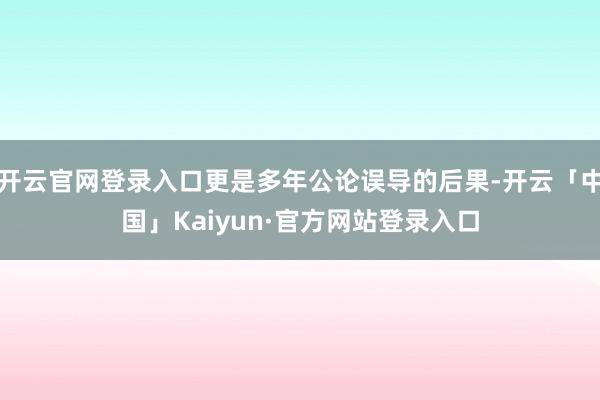 开云官网登录入口更是多年公论误导的后果-开云「中国」Kaiyun·官方网站登录入口