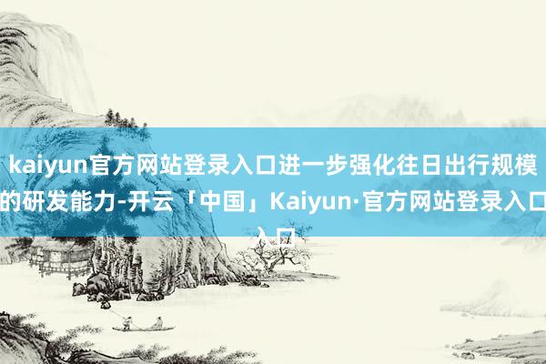 kaiyun官方网站登录入口进一步强化往日出行规模的研发能力-开云「中国」Kaiyun·官方网站登录入口