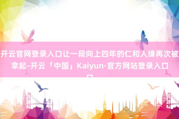 开云官网登录入口让一段向上四年的仁和人缘再次被拿起-开云「中国」Kaiyun·官方网站登录入口