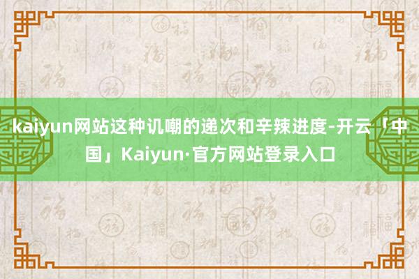 kaiyun网站这种讥嘲的递次和辛辣进度-开云「中国」Kaiyun·官方网站登录入口