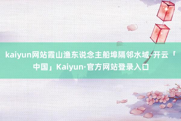 kaiyun网站霞山渔东说念主船埠隔邻水域-开云「中国」Kaiyun·官方网站登录入口