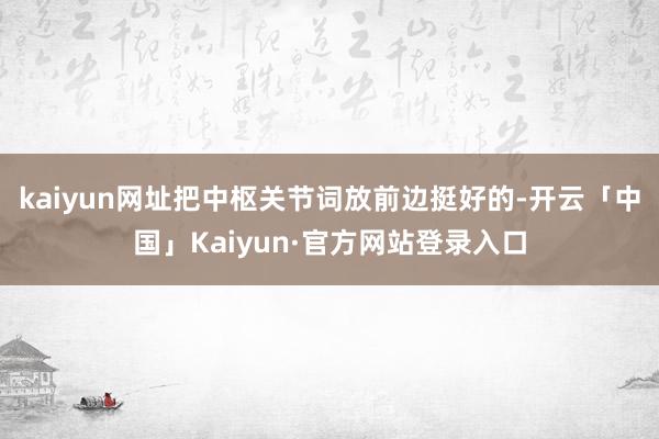 kaiyun网址把中枢关节词放前边挺好的-开云「中国」Kaiyun·官方网站登录入口